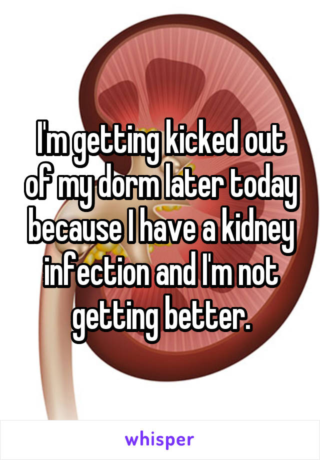 I'm getting kicked out of my dorm later today because I have a kidney infection and I'm not getting better.