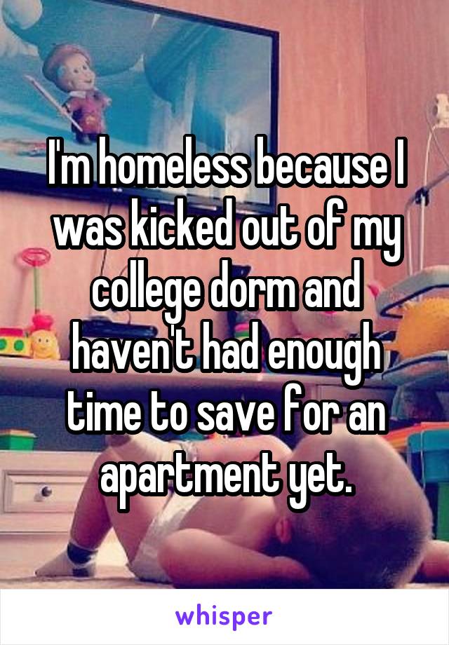 I'm homeless because I was kicked out of my college dorm and haven't had enough time to save for an apartment yet.