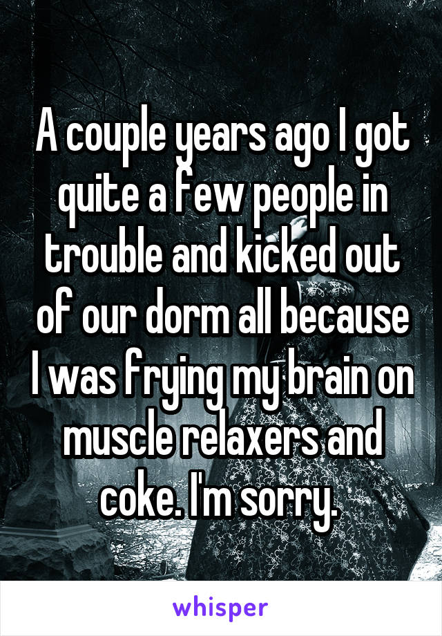 A couple years ago I got quite a few people in trouble and kicked out of our dorm all because I was frying my brain on muscle relaxers and coke. I'm sorry. 