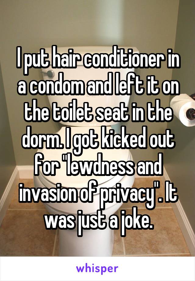 I put hair conditioner in a condom and left it on the toilet seat in the dorm. I got kicked out for "lewdness and invasion of privacy". It was just a joke.