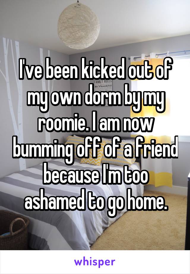 I've been kicked out of my own dorm by my roomie. I am now bumming off of a friend because I'm too ashamed to go home.