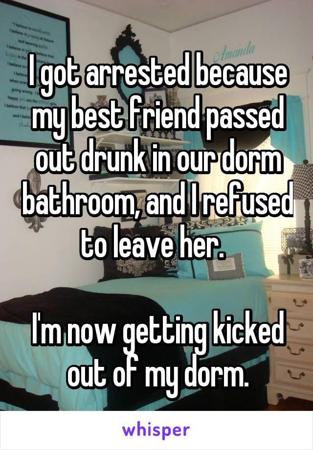 I got arrested because my best friend passed out drunk in our dorm bathroom, and I refused to leave her.  

I'm now getting kicked out of my dorm.