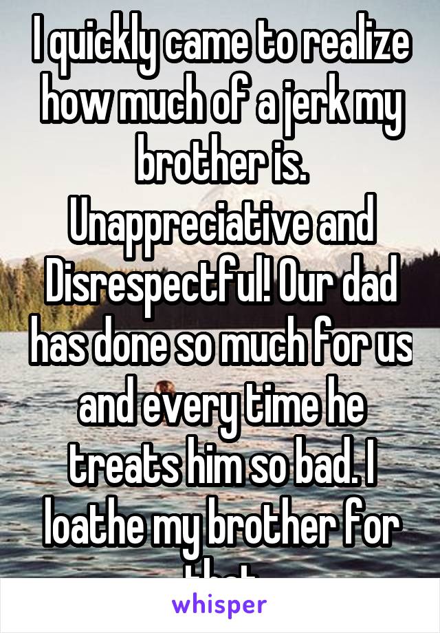I quickly came to realize how much of a jerk my brother is. Unappreciative and Disrespectful! Our dad has done so much for us and every time he treats him so bad. I loathe my brother for that