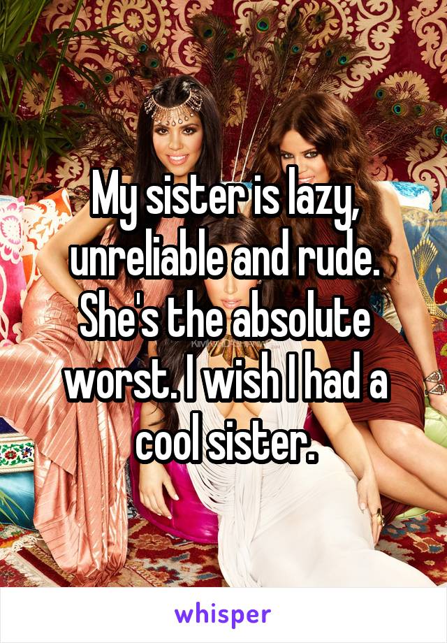 My sister is lazy, unreliable and rude. She's the absolute worst. I wish I had a cool sister.