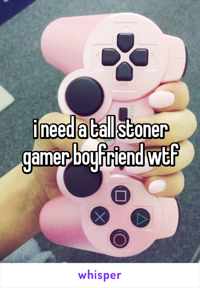 i need a tall stoner gamer boyfriend wtf