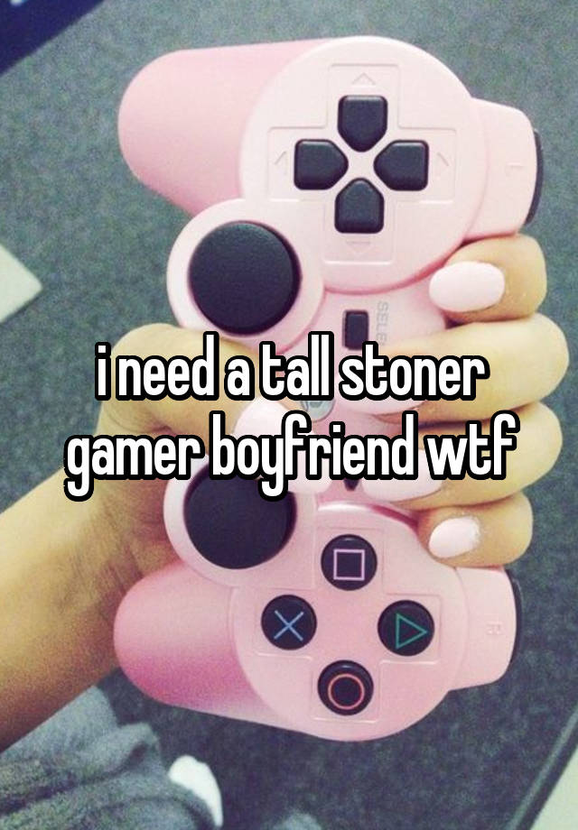 i need a tall stoner gamer boyfriend wtf