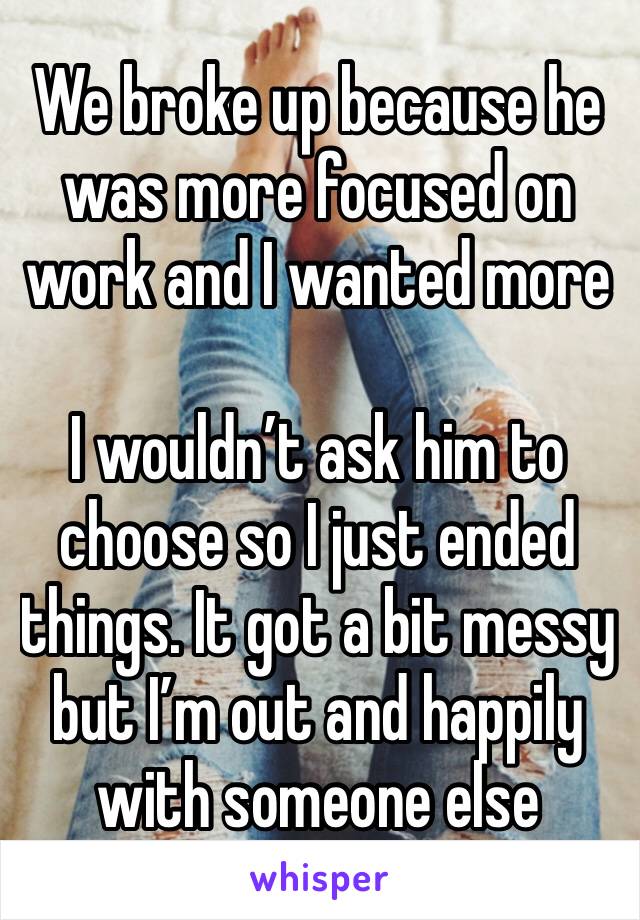 We broke up because he was more focused on work and I wanted more

I wouldn’t ask him to choose so I just ended things. It got a bit messy but I’m out and happily with someone else