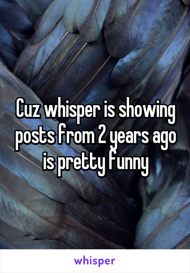 Cuz whisper is showing posts from 2 years ago is pretty funny