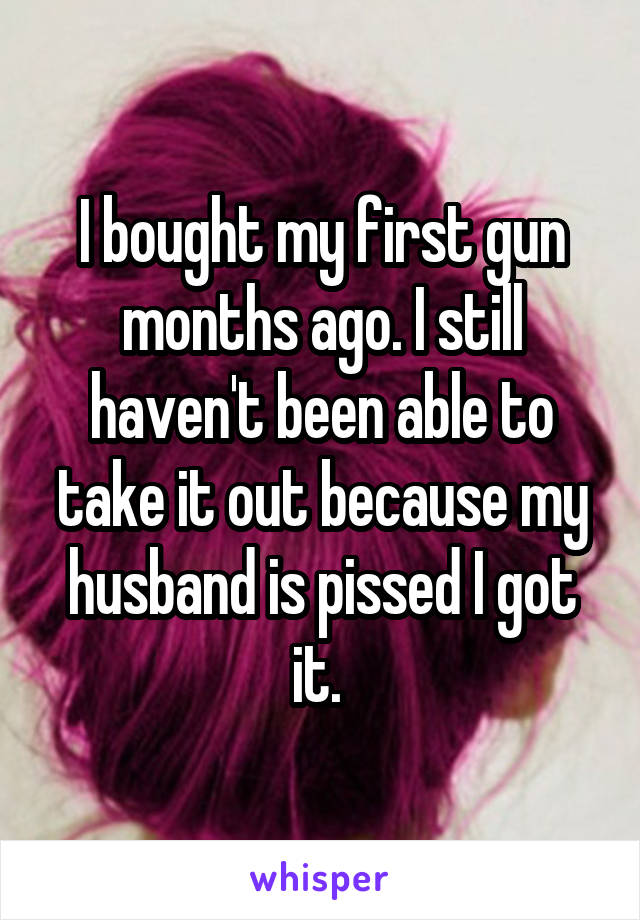 I bought my first gun months ago. I still haven't been able to take it out because my husband is pissed I got it. 