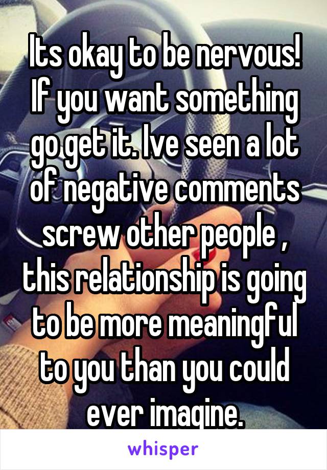 Its okay to be nervous! If you want something go get it. Ive seen a lot of negative comments screw other people , this relationship is going to be more meaningful to you than you could ever imagine.