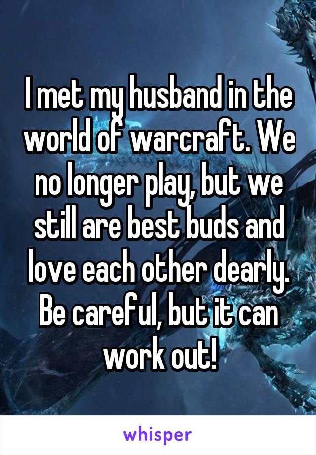 I met my husband in the world of warcraft. We no longer play, but we still are best buds and love each other dearly. Be careful, but it can work out!
