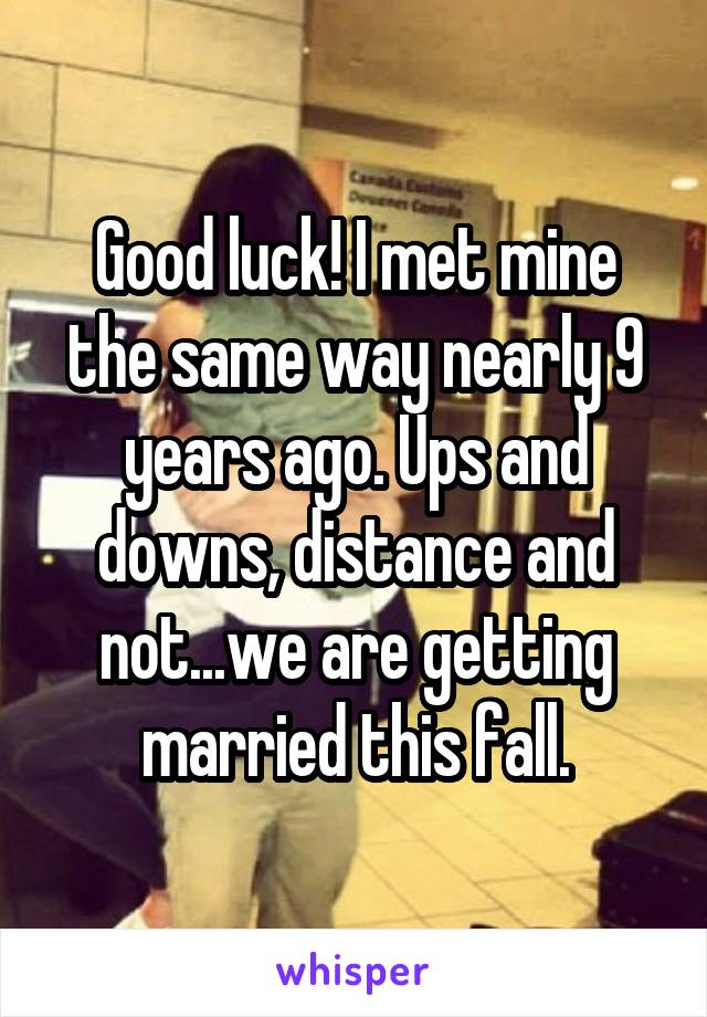 Good luck! I met mine the same way nearly 9 years ago. Ups and downs, distance and not...we are getting married this fall.