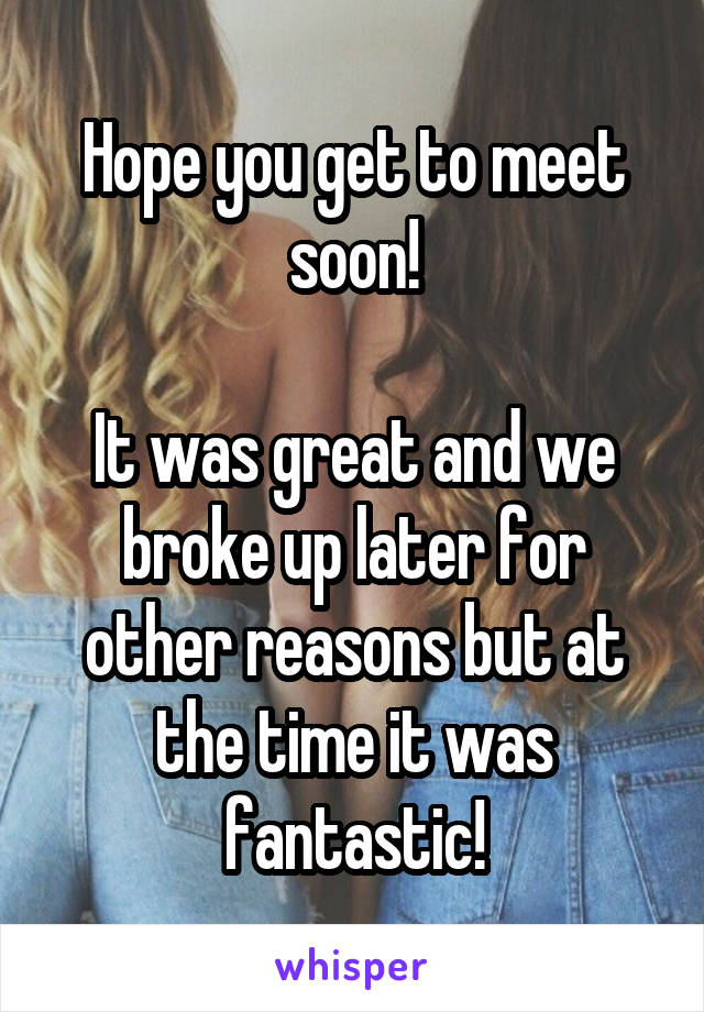 Hope you get to meet soon!

It was great and we broke up later for other reasons but at the time it was fantastic!