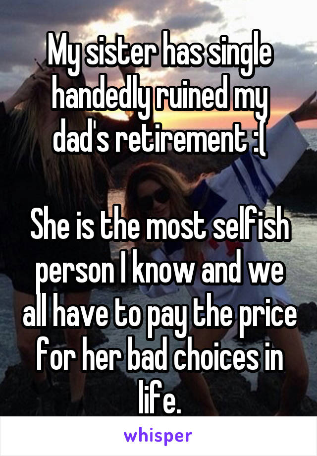 My sister has single handedly ruined my dad's retirement :(

She is the most selfish person I know and we all have to pay the price for her bad choices in life.