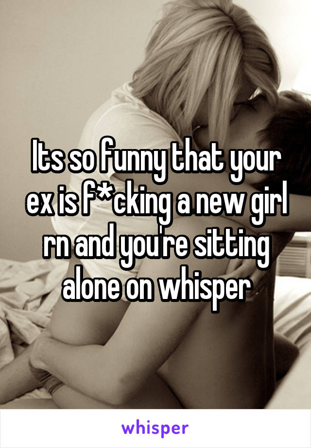 Its so funny that your ex is f*cking a new girl rn and you're sitting alone on whisper