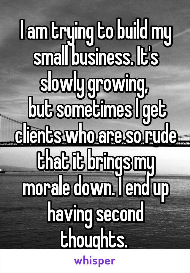 I am trying to build my small business. It's slowly growing, 
 but sometimes I get clients who are so rude that it brings my morale down. I end up having second thoughts. 