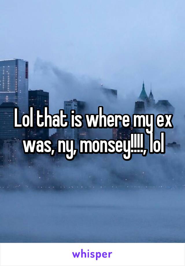 Lol that is where my ex was, ny, monsey!!!!, lol