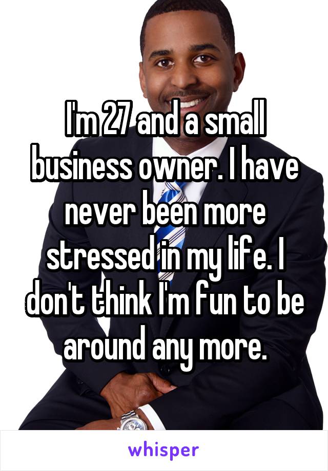 I'm 27 and a small business owner. I have never been more stressed in my life. I don't think I'm fun to be around any more.