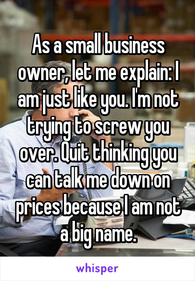 As a small business owner, let me explain: I am just like you. I'm not trying to screw you over. Quit thinking you can talk me down on prices because I am not a big name.
