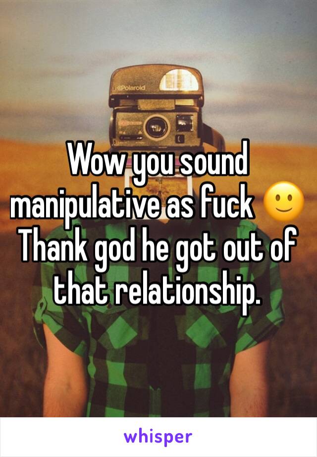 Wow you sound manipulative as fuck 🙂
Thank god he got out of that relationship.