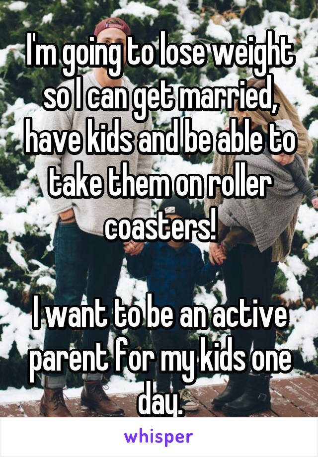 I'm going to lose weight so I can get married, have kids and be able to take them on roller coasters!

I want to be an active parent for my kids one day.