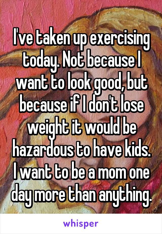 I've taken up exercising today. Not because I want to look good, but because if I don't lose weight it would be hazardous to have kids. I want to be a mom one day more than anything.