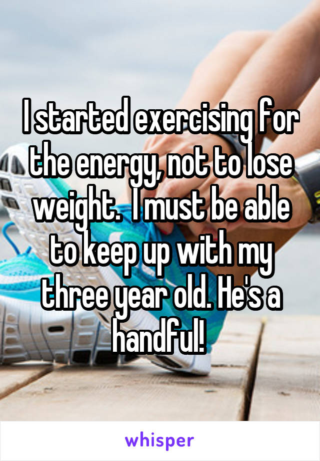 I started exercising for the energy, not to lose weight.  I must be able to keep up with my three year old. He's a handful! 