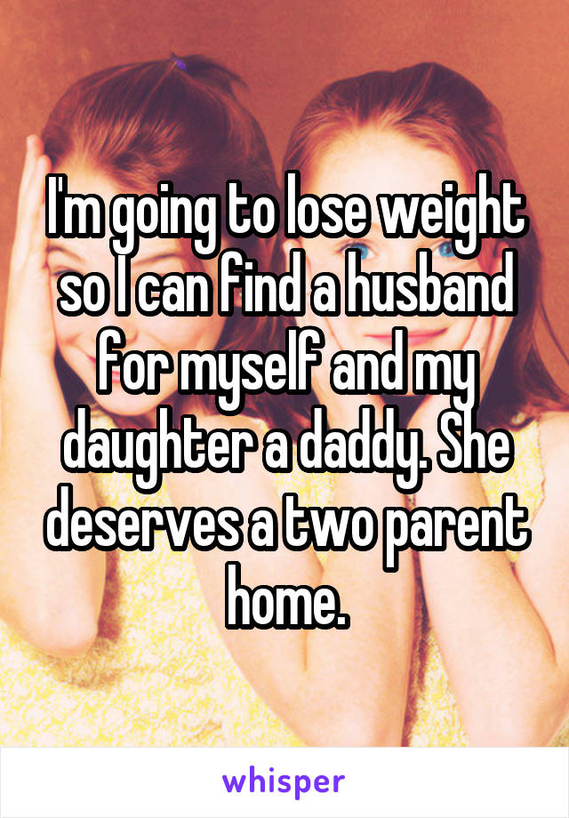 I'm going to lose weight so I can find a husband for myself and my daughter a daddy. She deserves a two parent home.