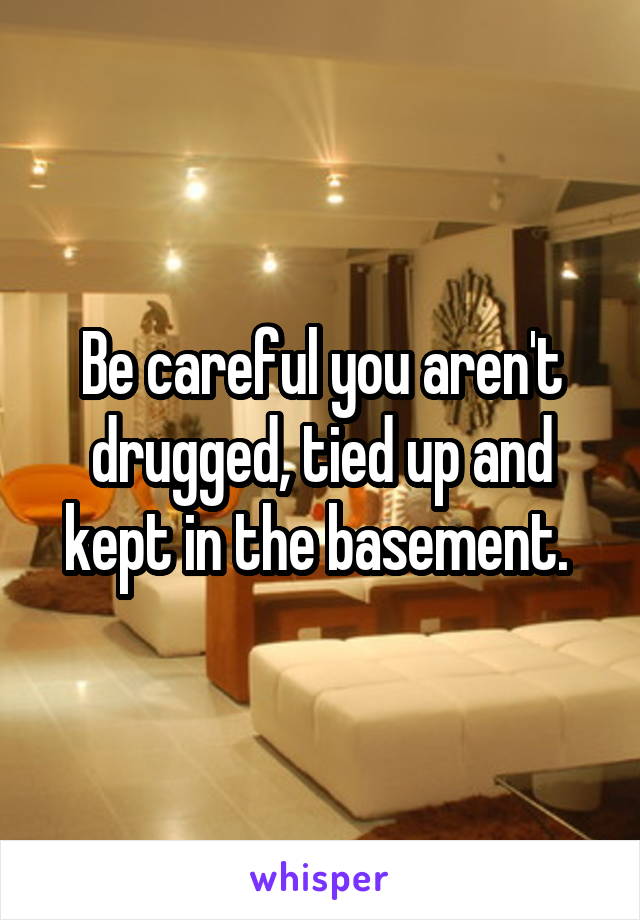 Be careful you aren't drugged, tied up and kept in the basement. 