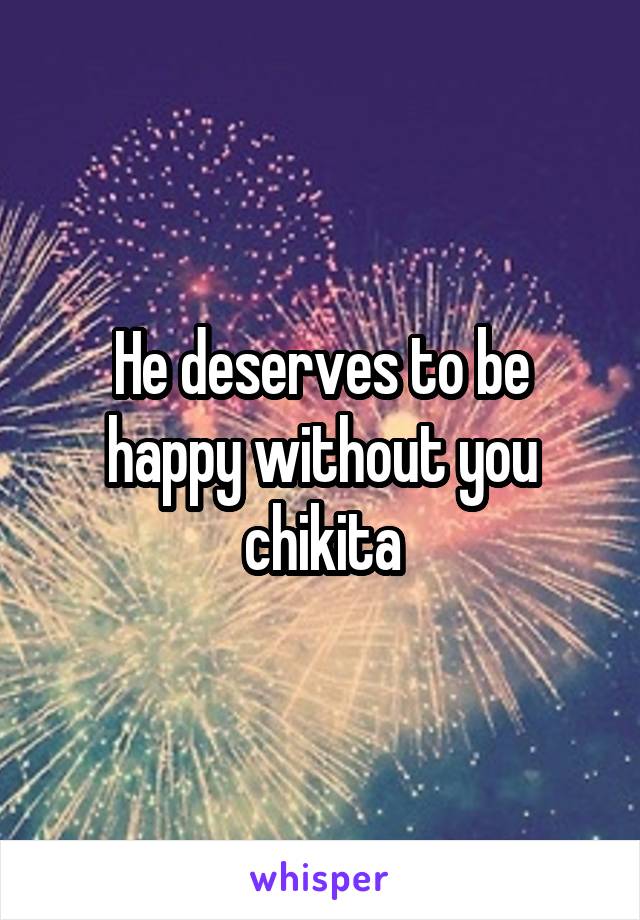 He deserves to be happy without you chikita