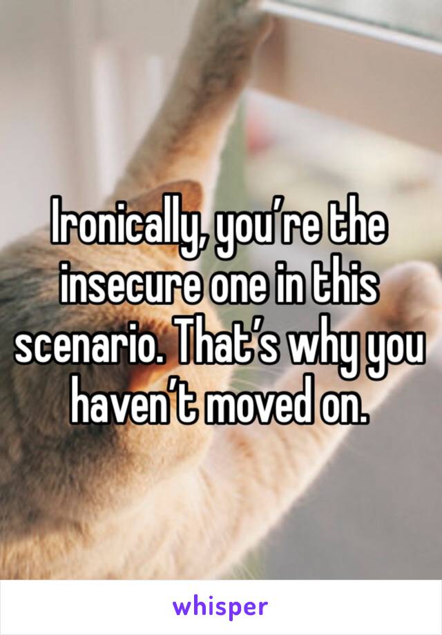 Ironically, you’re the insecure one in this scenario. That’s why you haven’t moved on. 