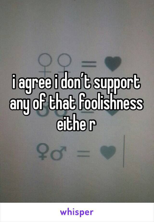 i agree i don’t support any of that foolishness eithe r