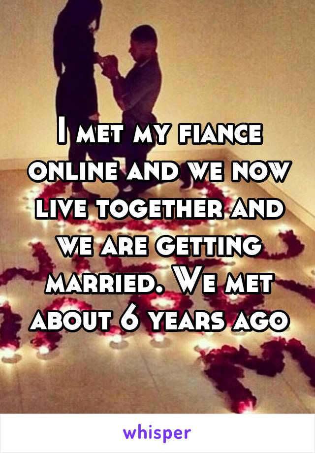 I met my fiance online and we now live together and we are getting married. We met about 6 years ago