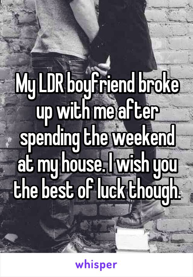 My LDR boyfriend broke up with me after spending the weekend at my house. I wish you the best of luck though.