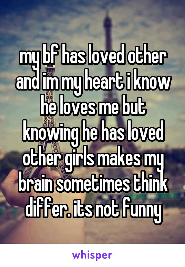 my bf has loved other and im my heart i know he loves me but knowing he has loved other girls makes my brain sometimes think differ. its not funny