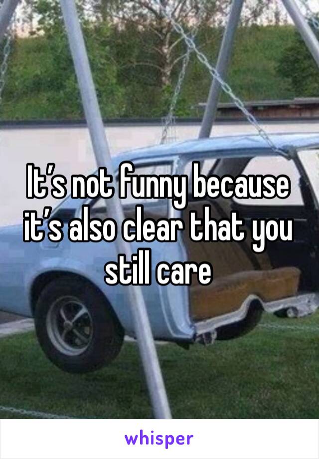 It’s not funny because it’s also clear that you still care