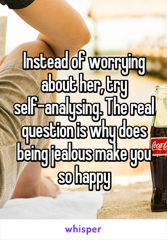 Instead of worrying about her, try self-analysing. The real question is why does being jealous make you so happy