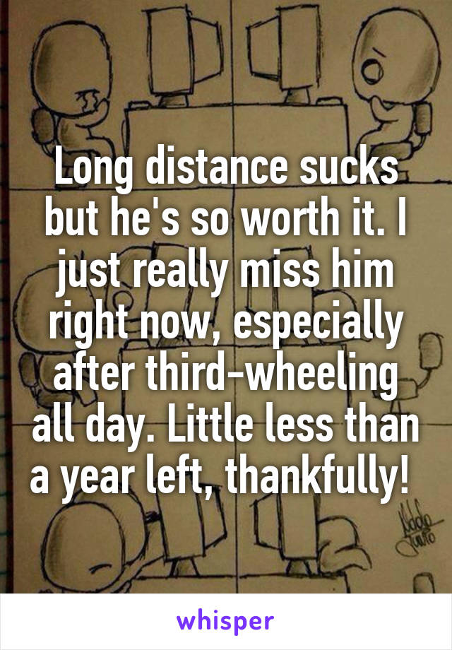 Long distance sucks but he's so worth it. I just really miss him right now, especially after third-wheeling all day. Little less than a year left, thankfully! 