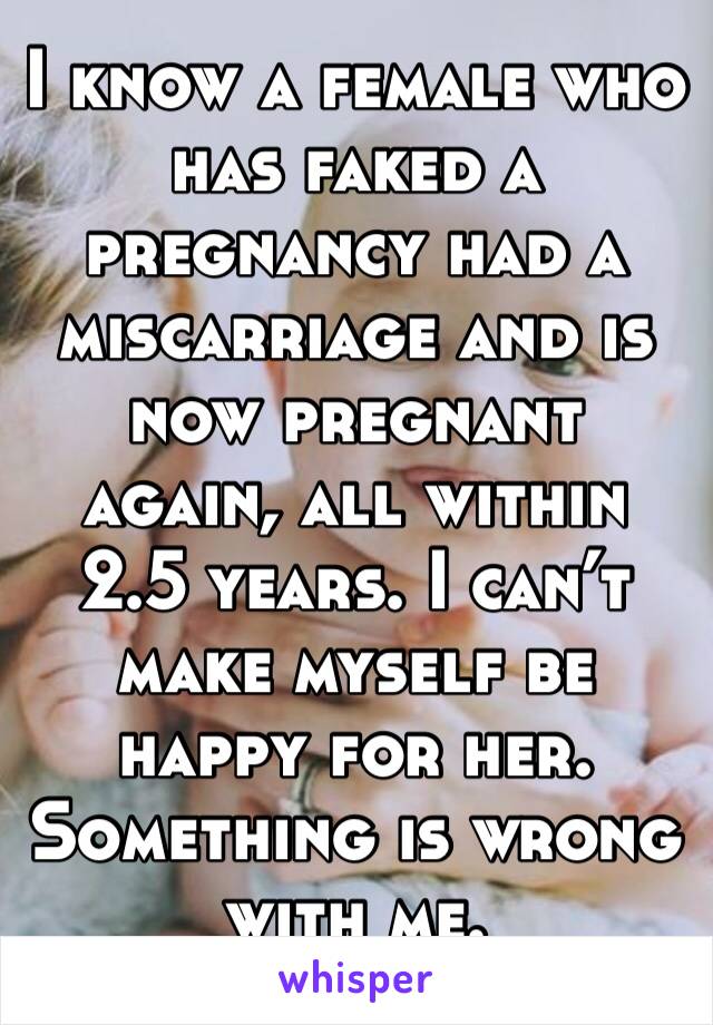 I know a female who has faked a pregnancy had a miscarriage and is now pregnant again, all within 2.5 years. I can’t make myself be happy for her. Something is wrong with me. 