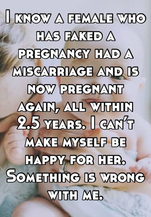 I know a female who has faked a pregnancy had a miscarriage and is now pregnant again, all within 2.5 years. I can’t make myself be happy for her. Something is wrong with me. 