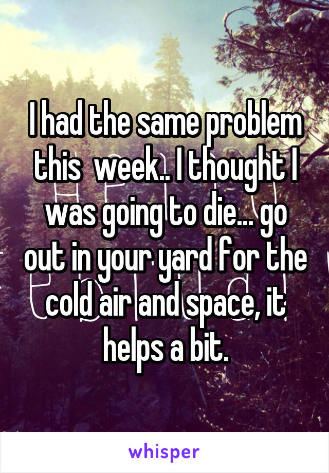 I had the same problem this  week.. I thought I was going to die... go out in your yard for the cold air and space, it helps a bit.