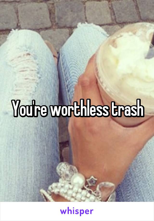 You're worthless trash