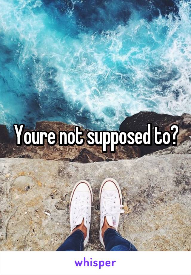 Youre not supposed to?