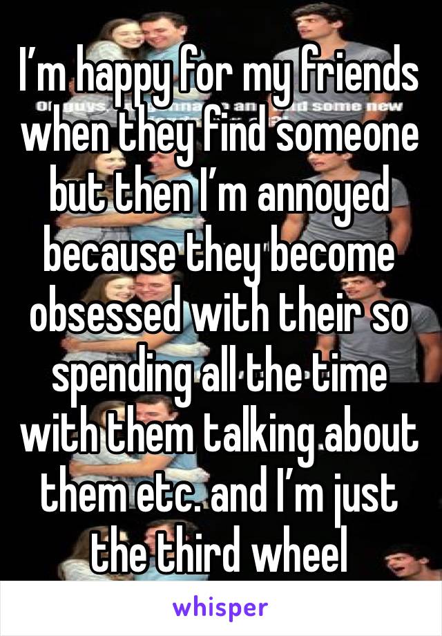 I’m happy for my friends when they find someone but then I’m annoyed because they become obsessed with their so spending all the time with them talking about them etc. and I’m just the third wheel