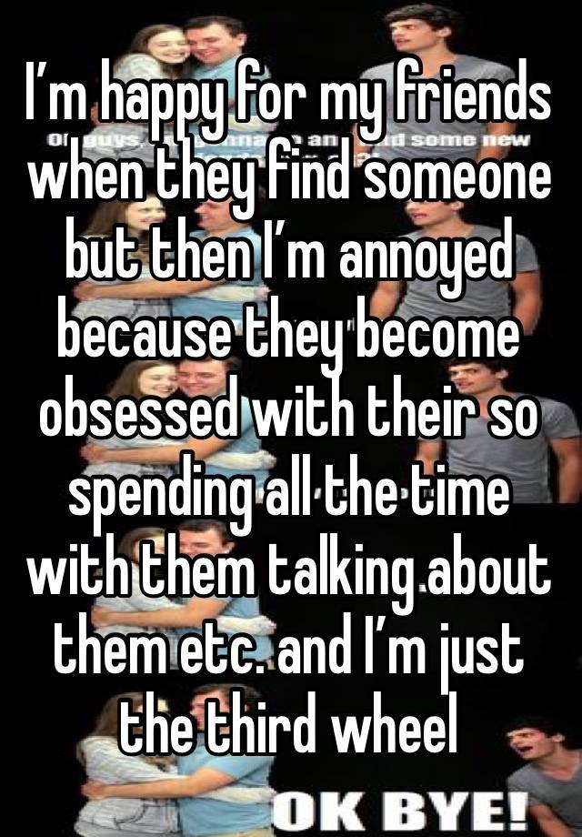 I’m happy for my friends when they find someone but then I’m annoyed because they become obsessed with their so spending all the time with them talking about them etc. and I’m just the third wheel