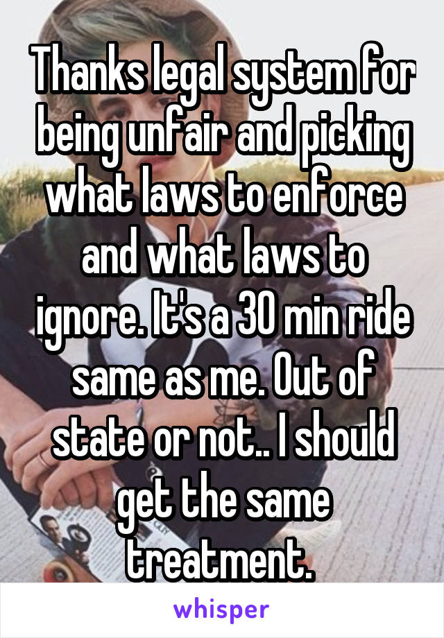 Thanks legal system for being unfair and picking what laws to enforce and what laws to ignore. It's a 30 min ride same as me. Out of state or not.. I should get the same treatment. 