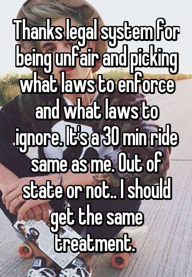 Thanks legal system for being unfair and picking what laws to enforce and what laws to ignore. It's a 30 min ride same as me. Out of state or not.. I should get the same treatment. 