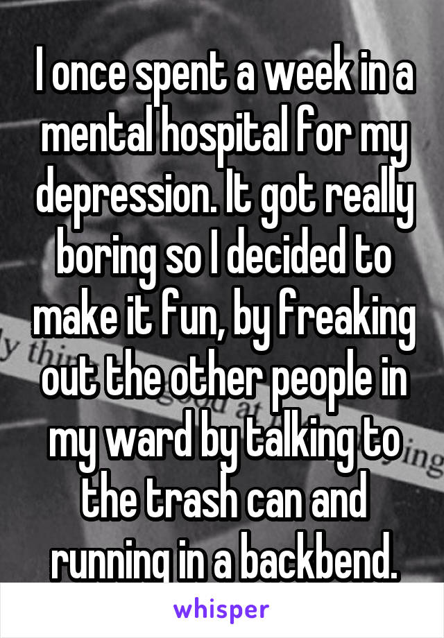 I once spent a week in a mental hospital for my depression. It got really boring so I decided to make it fun, by freaking out the other people in my ward by talking to the trash can and running in a backbend.
