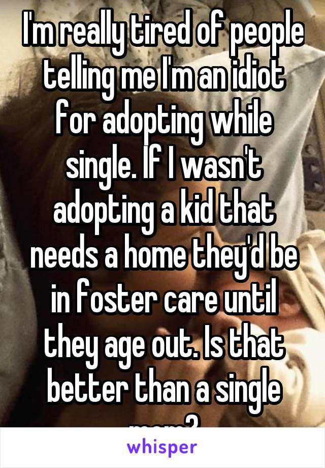 I'm really tired of people telling me I'm an idiot for adopting while single. If I wasn't adopting a kid that needs a home they'd be in foster care until they age out. Is that better than a single mom?