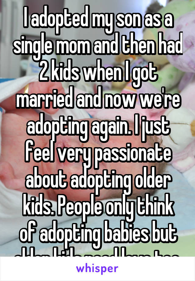 I adopted my son as a single mom and then had 2 kids when I got married and now we're adopting again. I just feel very passionate about adopting older kids. People only think of adopting babies but older kids need love too.